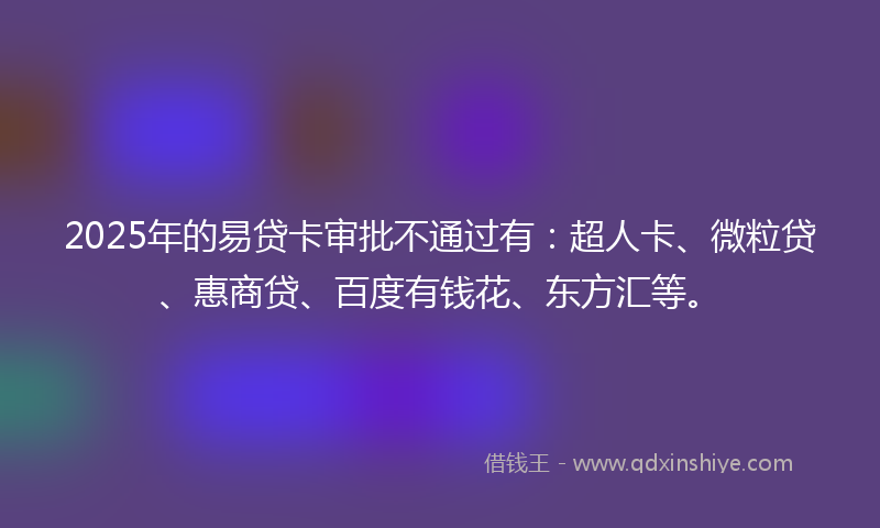 2025年的易贷卡审批不通过有：超人卡、微粒贷、惠商贷、百度有钱花、东方汇等。
