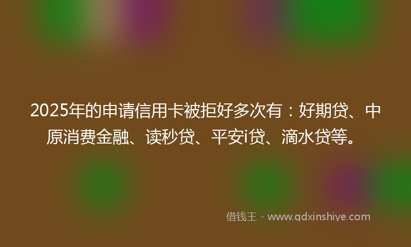 2025年的申请信用卡被拒好多次有：好期贷、中原消费金融、读秒贷、平安i贷、滴水贷等。