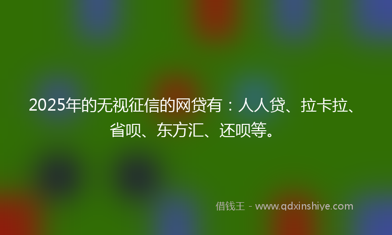 2025年的无视征信的网贷有：人人贷、拉卡拉、省呗、东方汇、还呗等。