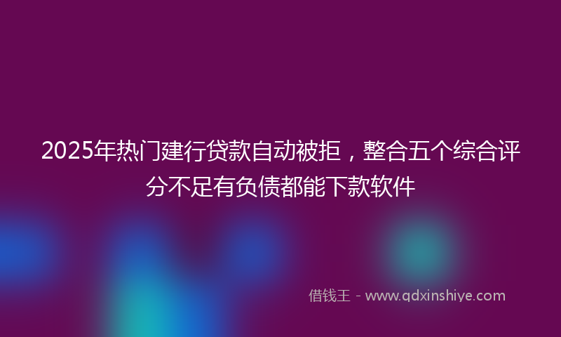 2025年热门建行贷款自动被拒，整合五个综合评分不足有负债都能下款软件