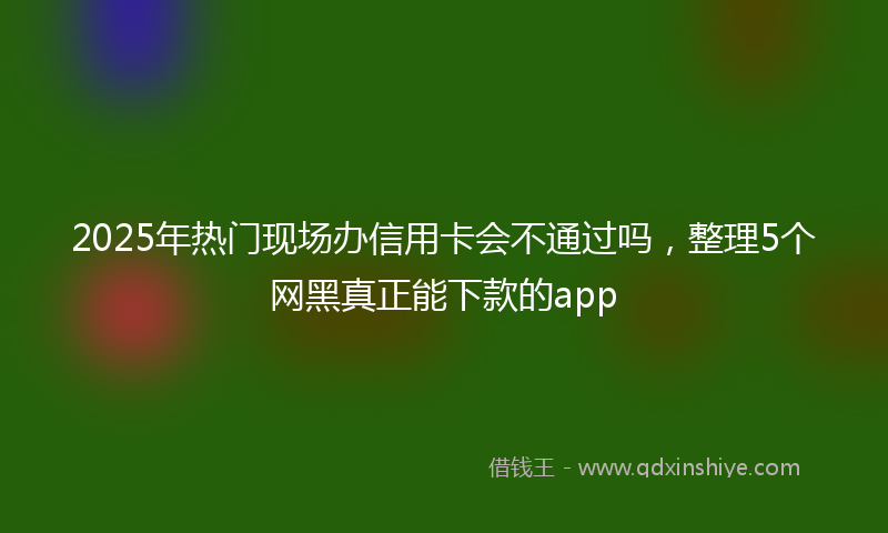 2025年热门现场办信用卡会不通过吗，整理5个网黑真正能下款的app