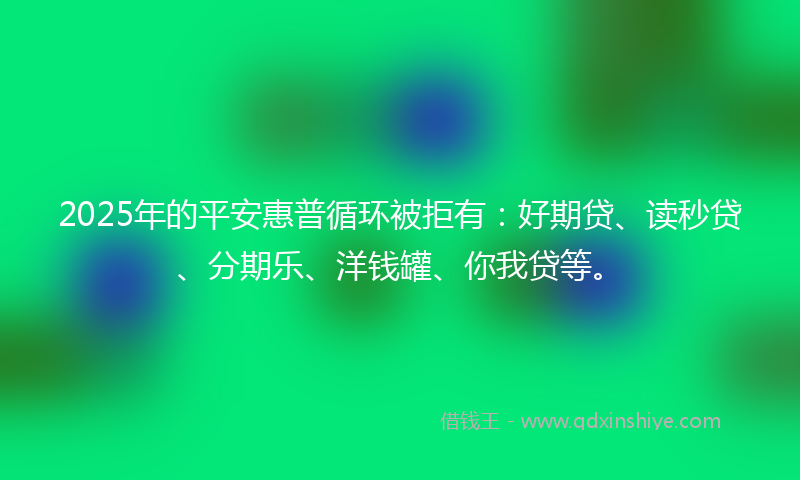 2025年的平安惠普循环被拒有：好期贷、读秒贷、分期乐、洋钱罐、你我贷等。