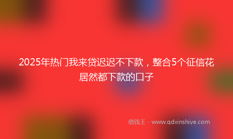 2025年热门我来贷迟迟不下款，整合5个征信花居然都下款的口子