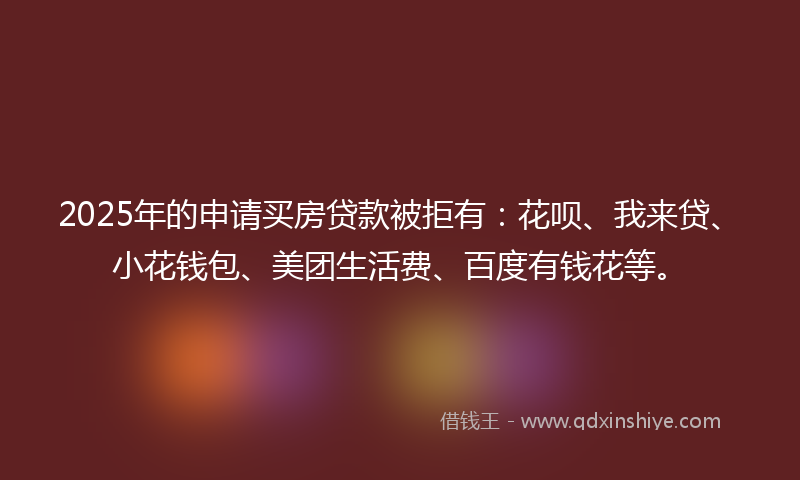 2025年的申请买房贷款被拒有：花呗、我来贷、小花钱包、美团生活费、百度有钱花等。