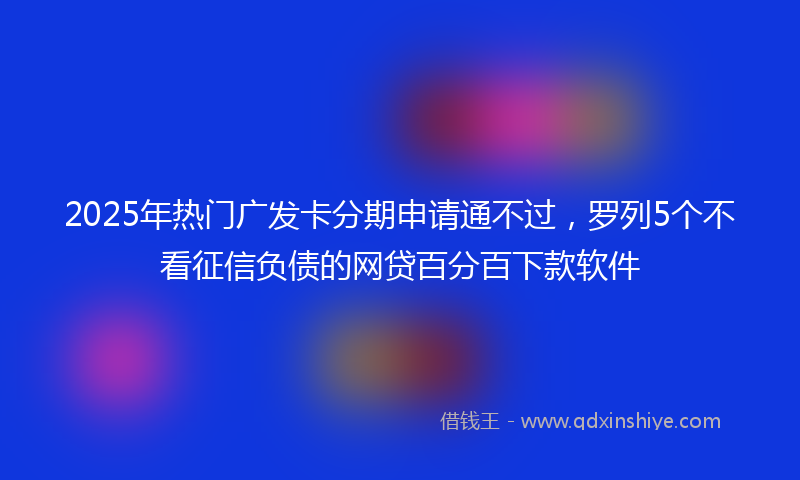 2025年热门广发卡分期申请通不过，罗列5个不看征信负债的网贷百分百下款软件