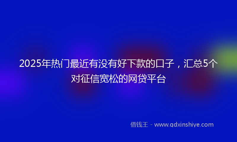 2025年热门最近有没有好下款的口子，汇总5个对征信宽松的网贷平台
