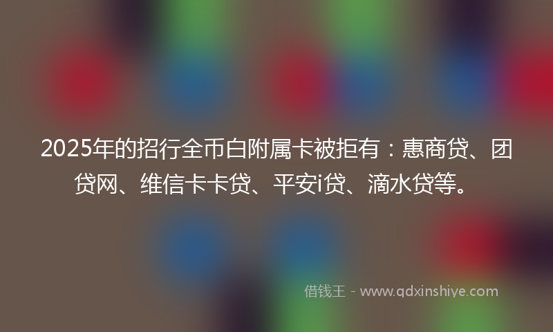2025年的招行全币白附属卡被拒有：惠商贷、团贷网、维信卡卡贷、平安i贷、滴水贷等。
