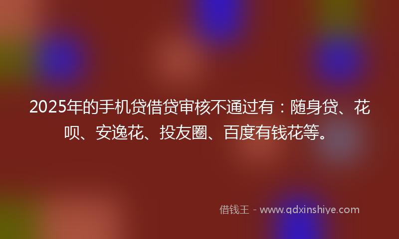 2025年的手机贷借贷审核不通过有：随身贷、花呗、安逸花、投友圈、百度有钱花等。