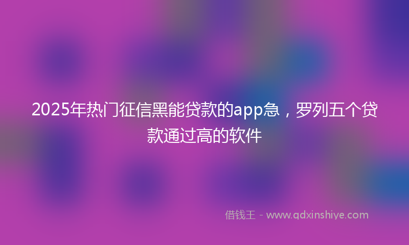 2025年热门征信黑能贷款的app急，罗列五个贷款通过高的软件