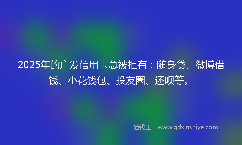 2025年的广发信用卡总被拒有：随身贷、微博借钱、小花钱包、投友圈、还呗等。