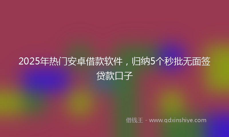 2025年热门安卓借款软件，归纳5个秒批无面签贷款口子