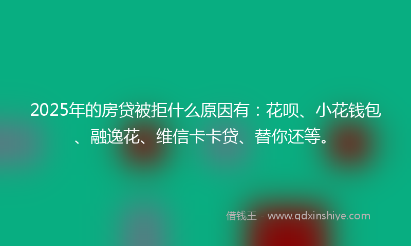 2025年的房贷被拒什么原因有：花呗、小花钱包、融逸花、维信卡卡贷、替你还等。