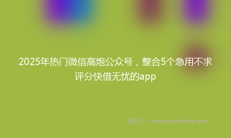 2025年热门微信高炮公众号，整合5个急用不求评分快借无忧的app