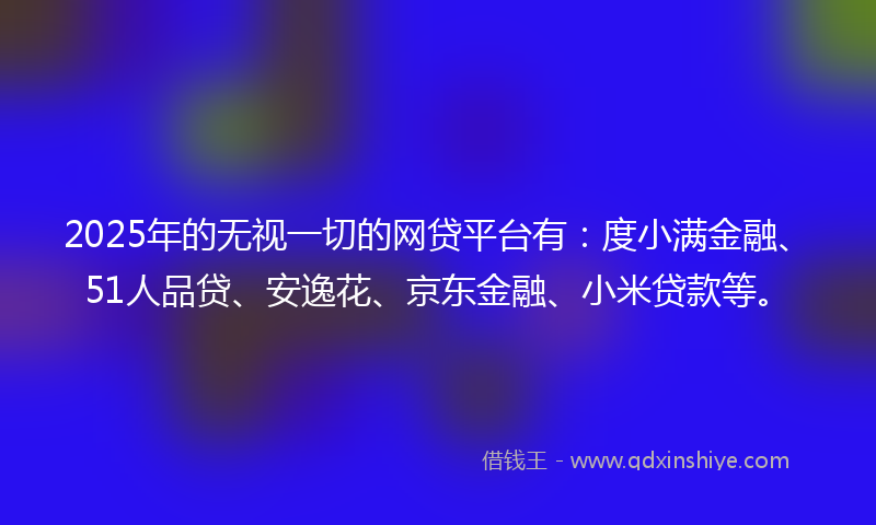 2025年的无视一切的网贷平台有：度小满金融、51人品贷、安逸花、京东金融、小米贷款等。
