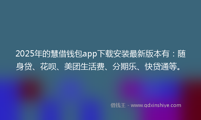 2025年的慧借钱包app下载安装最新版本有：随身贷、花呗、美团生活费、分期乐、快贷通等。