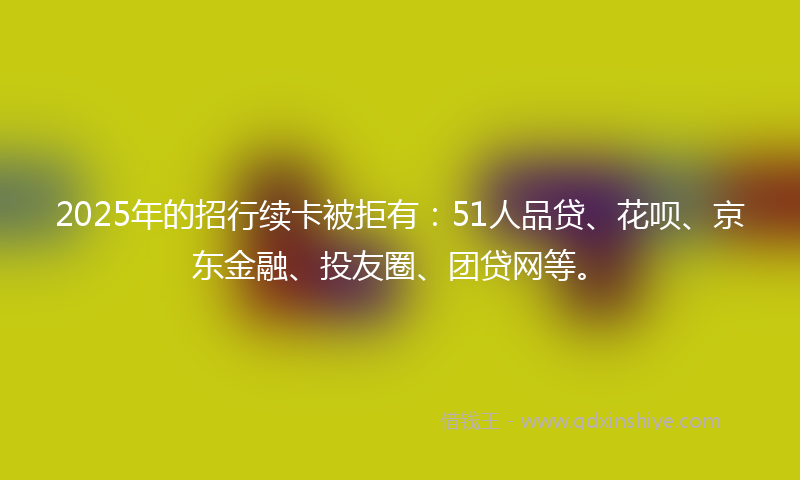 2025年的招行续卡被拒有：51人品贷、花呗、京东金融、投友圈、团贷网等。