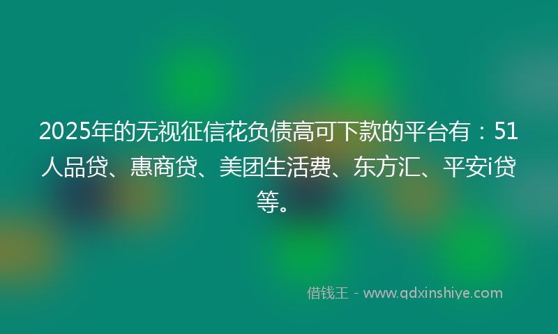 2025年的无视征信花负债高可下款的平台有：51人品贷、惠商贷、美团生活费、东方汇、平安i贷等。