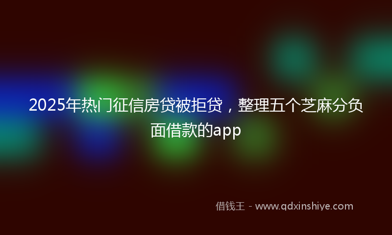 2025年热门征信房贷被拒贷，整理五个芝麻分负面借款的app