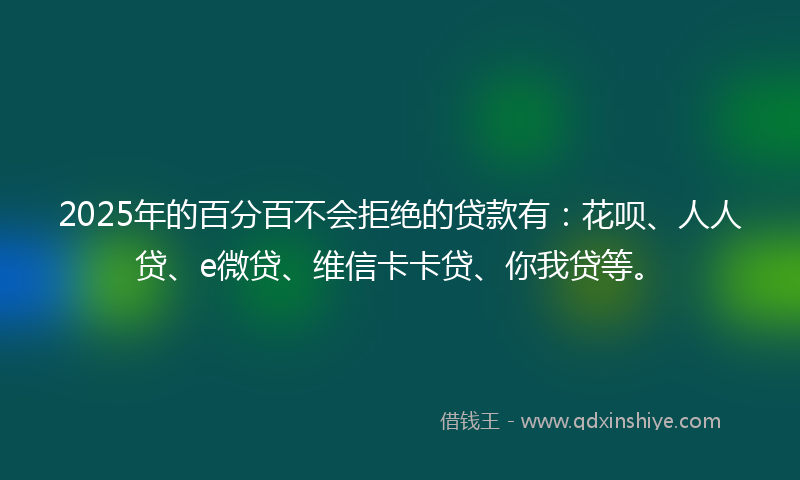2025年的百分百不会拒绝的贷款有：花呗、人人贷、e微贷、维信卡卡贷、你我贷等。