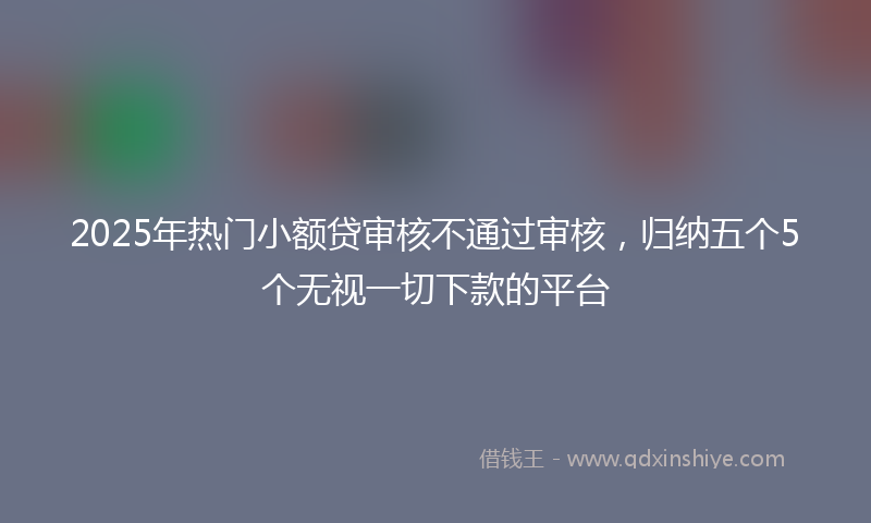 2025年热门小额贷审核不通过审核，归纳五个5个无视一切下款的平台