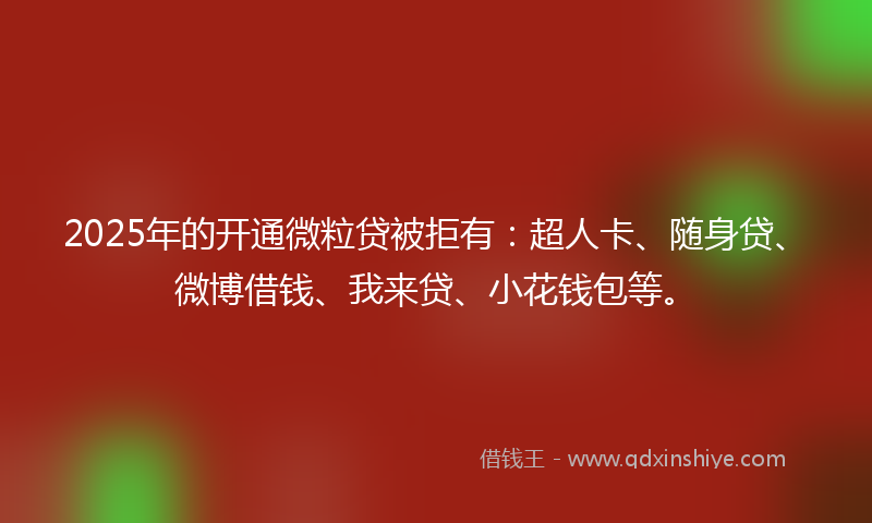2025年的开通微粒贷被拒有：超人卡、随身贷、微博借钱、我来贷、小花钱包等。