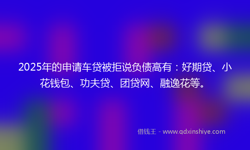 2025年的申请车贷被拒说负债高有：好期贷、小花钱包、功夫贷、团贷网、融逸花等。