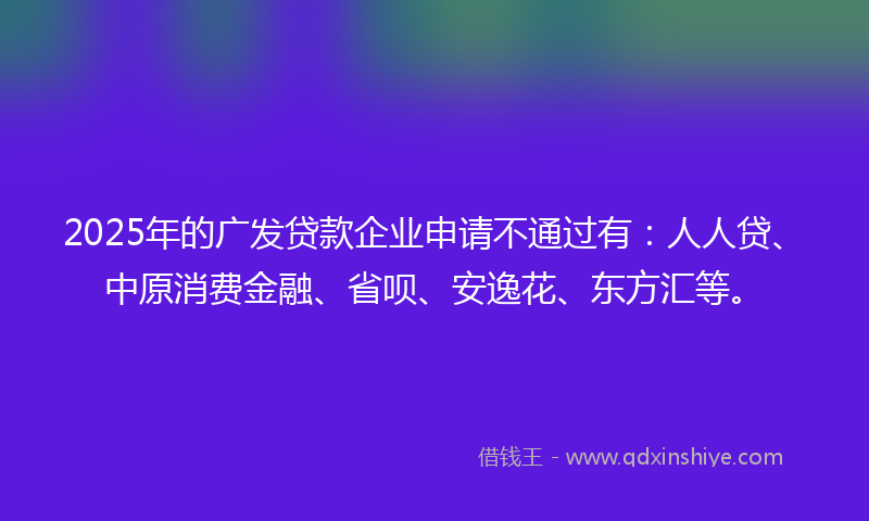 2025年的广发贷款企业申请不通过有：人人贷、中原消费金融、省呗、安逸花、东方汇等。