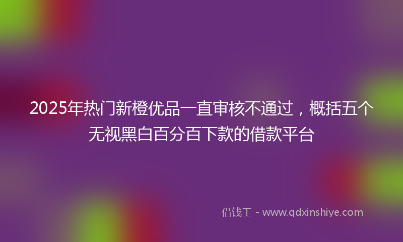 2025年热门新橙优品一直审核不通过，概括五个无视黑白百分百下款的借款平台