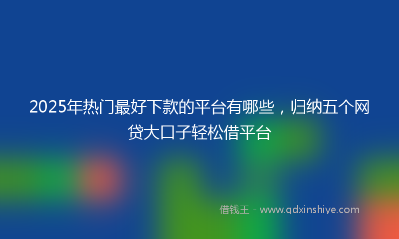 2025年热门最好下款的平台有哪些，归纳五个网贷大口子轻松借平台