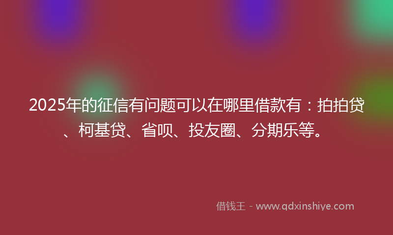 2025年的征信有问题可以在哪里借款有：拍拍贷、柯基贷、省呗、投友圈、分期乐等。
