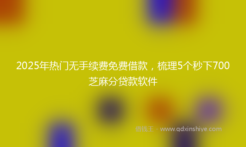 2025年热门无手续费免费借款，梳理5个秒下700芝麻分贷款软件