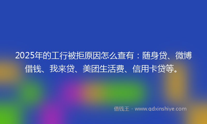 2025年的工行被拒原因怎么查有：随身贷、微博借钱、我来贷、美团生活费、信用卡贷等。