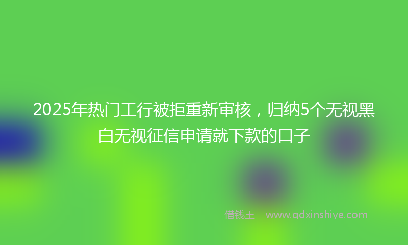 2025年热门工行被拒重新审核，归纳5个无视黑白无视征信申请就下款的口子