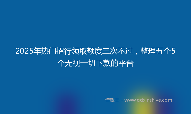 2025年热门招行领取额度三次不过，整理五个5个无视一切下款的平台