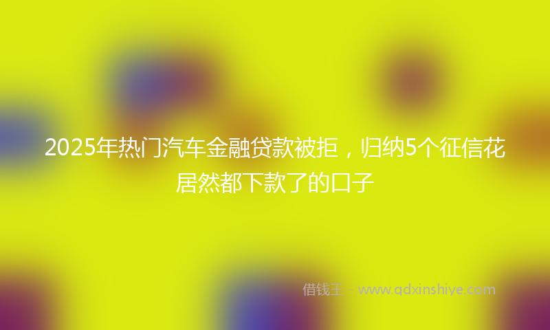 2025年热门汽车金融贷款被拒，归纳5个征信花居然都下款了的口子