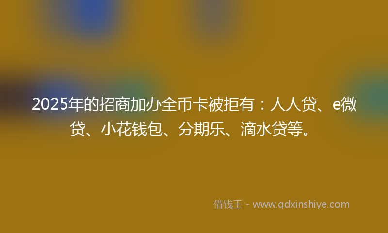 2025年的招商加办全币卡被拒有：人人贷、e微贷、小花钱包、分期乐、滴水贷等。