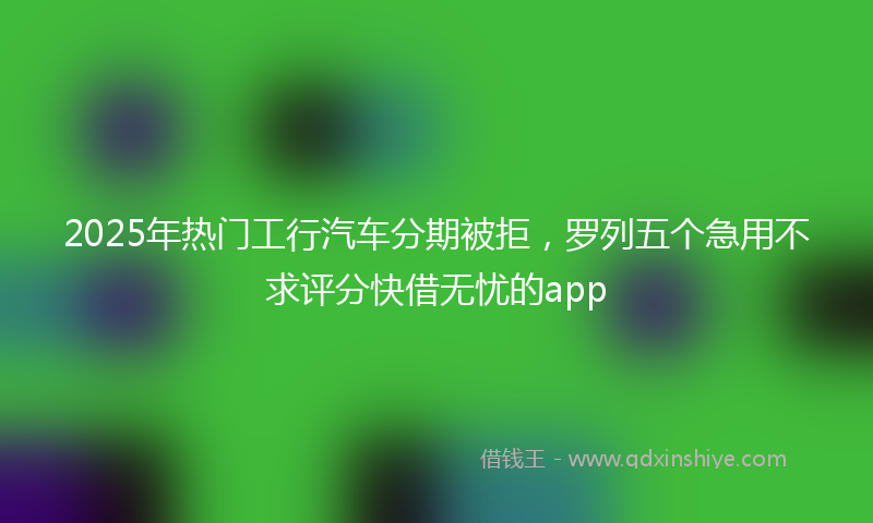 2025年热门工行汽车分期被拒，罗列五个急用不求评分快借无忧的app