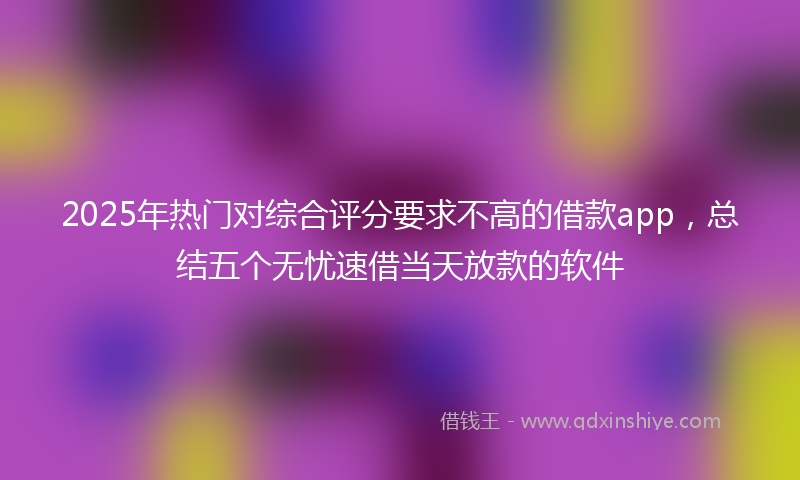2025年热门对综合评分要求不高的借款app，总结五个无忧速借当天放款的软件