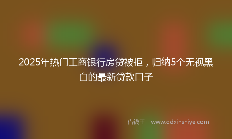 2025年热门工商银行房贷被拒，归纳5个无视黑白的最新贷款口子