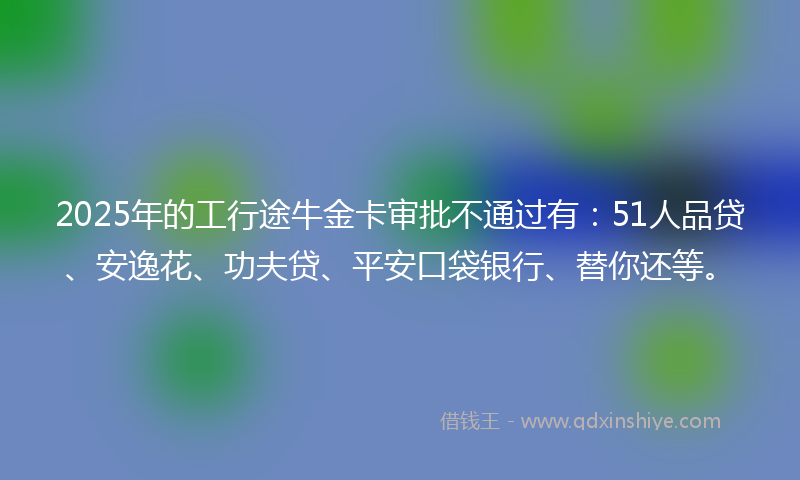 2025年的工行途牛金卡审批不通过有：51人品贷、安逸花、功夫贷、平安口袋银行、替你还等。
