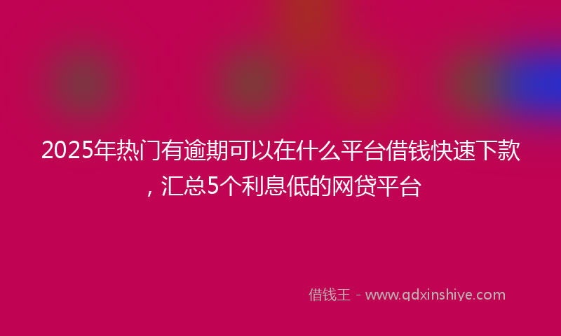 2025年热门有逾期可以在什么平台借钱快速下款，汇总5个利息低的网贷平台