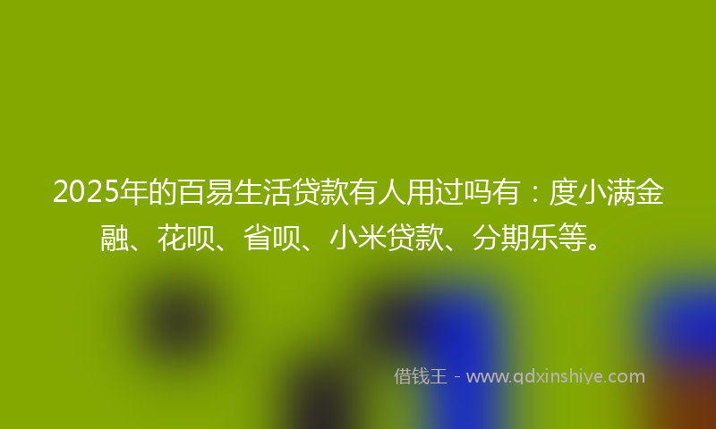2025年的百易生活贷款有人用过吗有：度小满金融、花呗、省呗、小米贷款、分期乐等。