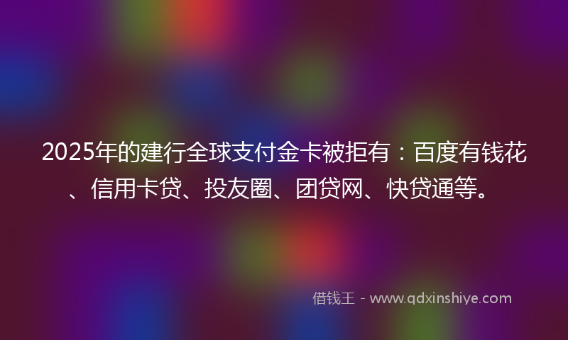 2025年的建行全球支付金卡被拒有：百度有钱花、信用卡贷、投友圈、团贷网、快贷通等。