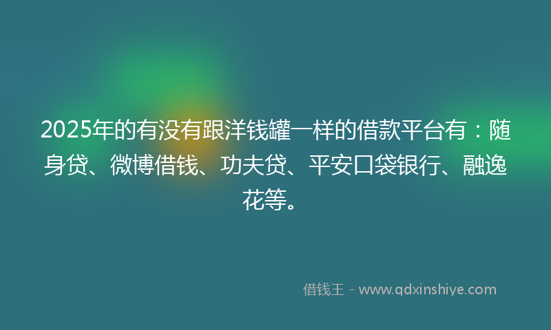 2025年的有没有跟洋钱罐一样的借款平台有：随身贷、微博借钱、功夫贷、平安口袋银行、融逸花等。