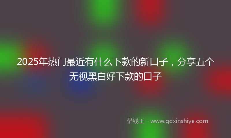 2025年热门最近有什么下款的新口子，分享五个无视黑白好下款的口子