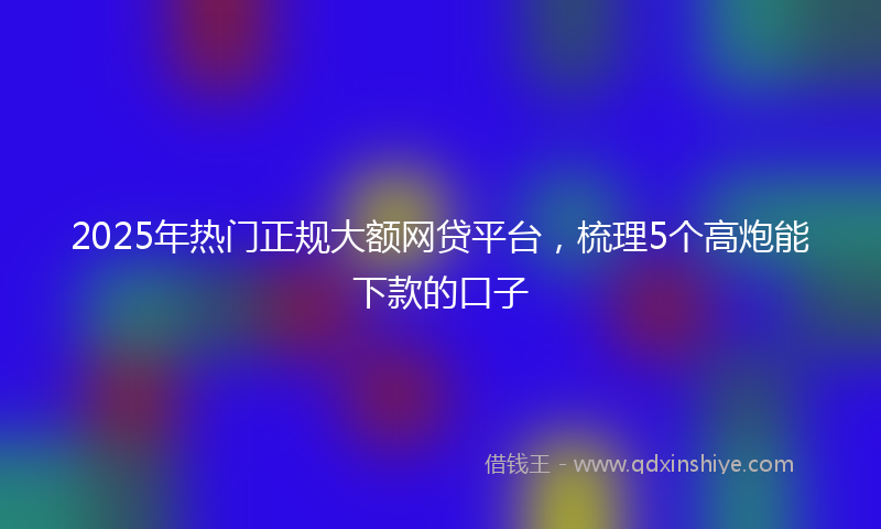 2025年热门正规大额网贷平台,梳理5个高炮能下款的口子