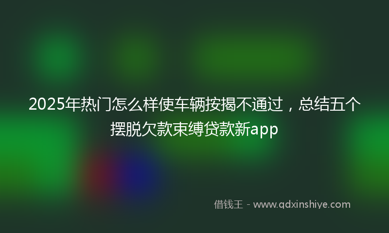 2025年热门怎么样使车辆按揭不通过，总结五个摆脱欠款束缚贷款新app