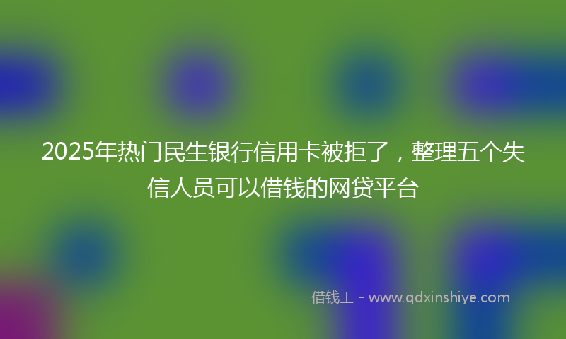 2025年热门民生银行信用卡被拒了，整理五个失信人员可以借钱的网贷平台