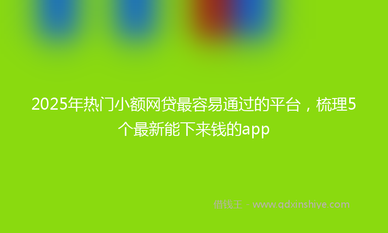 2025年热门小额网贷最容易通过的平台，梳理5个最新能下来钱的app