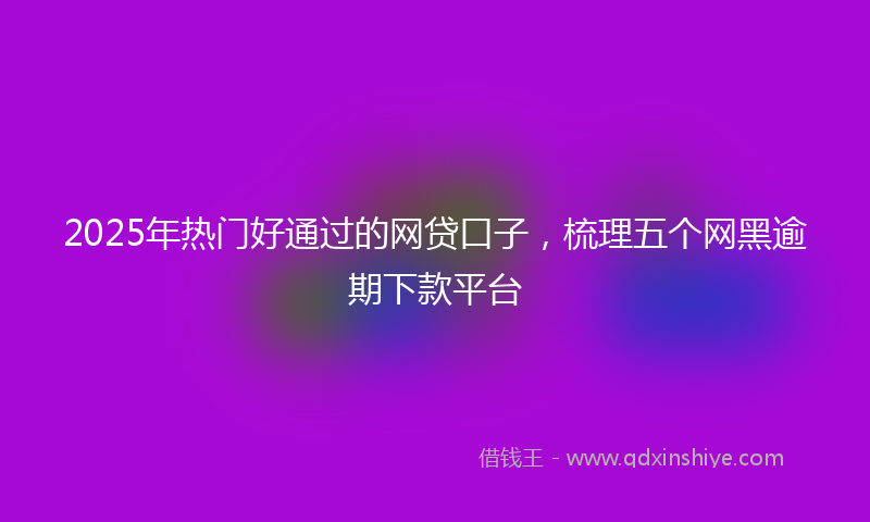 2025年热门好通过的网贷口子，梳理五个网黑逾期下款平台